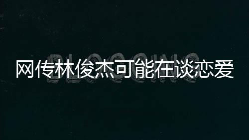 網(wǎng)傳林俊杰可能在談戀愛，一段關(guān)于音樂與愛情的熱議話題