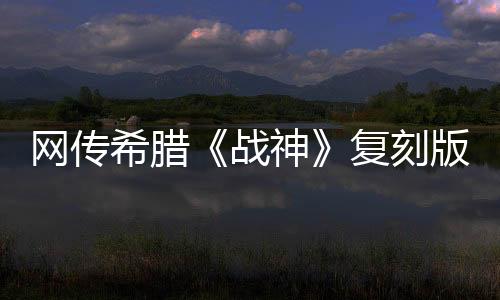 網(wǎng)傳希臘《戰(zhàn)神》復(fù)刻版消息 或于系列20周年發(fā)布