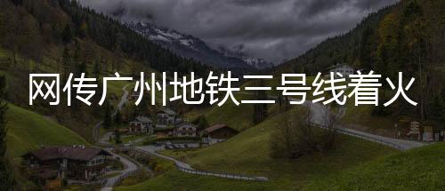 網(wǎng)傳廣州地鐵三號(hào)線著火，廣州地鐵官方回應(yīng)
