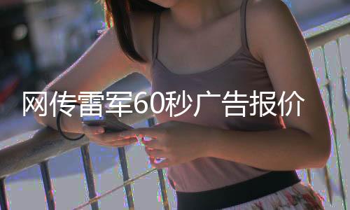 網(wǎng)傳雷軍60秒廣告報(bào)價(jià)42萬(wàn)，小米回應(yīng)