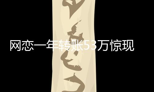 網(wǎng)戀一年轉(zhuǎn)賬53萬(wàn)驚現(xiàn)真相，原是親表妹上演驚魂網(wǎng)戀記