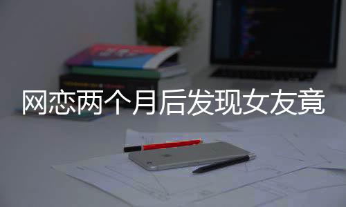 網(wǎng)戀兩個月后發(fā)現(xiàn)女友竟是AI，現(xiàn)實與虛擬的交錯