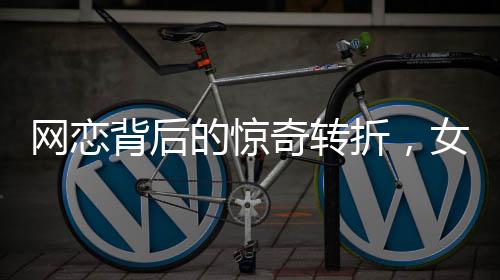 網(wǎng)戀背后的驚奇轉折，女友坦白身份揭秘，原是男兒心