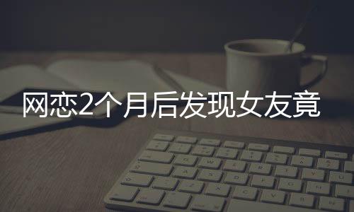網(wǎng)戀2個(gè)月后發(fā)現(xiàn)女友竟是AI，現(xiàn)實(shí)與虛擬的交錯(cuò)引發(fā)的深度思考