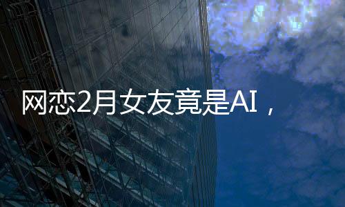 網(wǎng)戀2月女友竟是AI，揭秘虛擬戀愛背后的真相