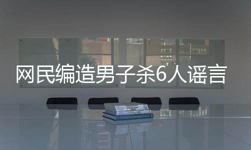 網(wǎng)民編造男子殺6人謠言被行拘