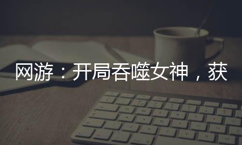 網(wǎng)游：開局吞噬女神，獲得永生！