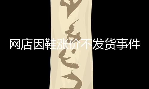 網(wǎng)店因鞋漲價(jià)不發(fā)貨事件揭秘，商家的信譽(yù)與消費(fèi)者的權(quán)益之間的權(quán)衡