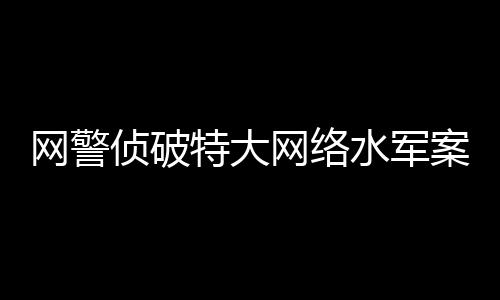 網(wǎng)警偵破特大網(wǎng)絡(luò)水軍案，揭開網(wǎng)絡(luò)黑產(chǎn)的冰山一角