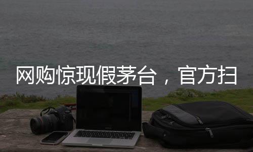 網(wǎng)購驚現(xiàn)假茅臺，官方掃碼竟為真——消費者警惕之下引發(fā)深度探討