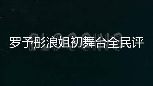 羅予彤浪姐初舞臺全民評級斷層第一、音樂界新星閃耀