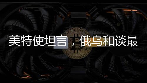 美特使坦言，俄烏和談最大障礙在于領(lǐng)土爭(zhēng)端