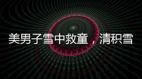 美男子雪中救童，清積雪顯男兒本色