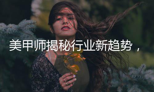 美甲師揭秘行業(yè)新趨勢，去年畫龍今年盤蛇的獨特藝術魅力