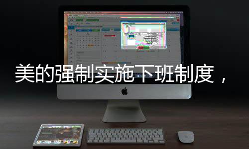 美的強(qiáng)制實(shí)施下班制度，18:20準(zhǔn)時(shí)下班，重塑工作與生活的平衡