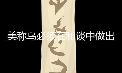 美稱烏必須在和談中做出領(lǐng)土讓步，俄烏沖突的最新動向分析