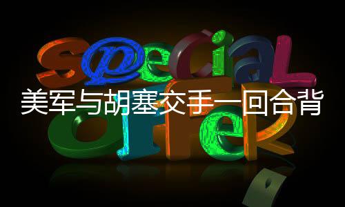 美軍與胡塞交手一回合背后的戰(zhàn)術(shù)分析及其影響