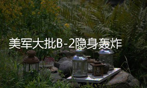 美軍大批B-2隱身轟炸機(jī)罕見(jiàn)調(diào)動(dòng)，全球戰(zhàn)略動(dòng)向下的隱秘力量展示