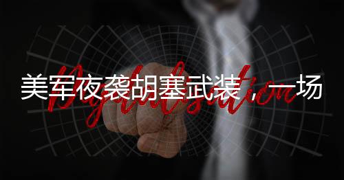 美軍夜襲胡塞武裝，一場(chǎng)隱秘的軍事行動(dòng)