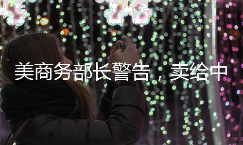 美商務(wù)部長警告，賣給中國芯片等于出賣靈魂——全球芯片產(chǎn)業(yè)面臨新挑戰(zhàn)