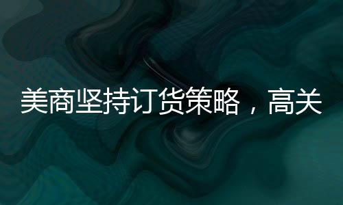 美商堅(jiān)持訂貨策略，高關(guān)稅無法阻擋從中國采購之路