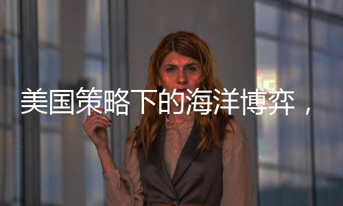 美國策略下的海洋博弈，中國船只無處可靠的挑戰(zhàn)？