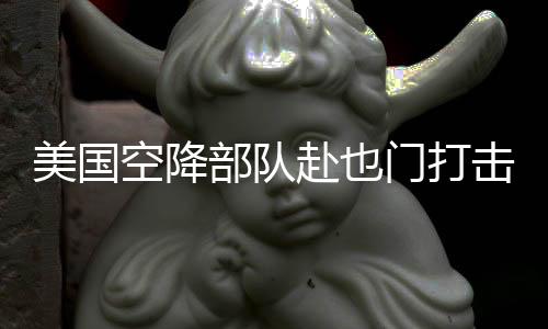 美國空降部隊(duì)赴也門打擊胡塞武裝力量行動(dòng)報(bào)道