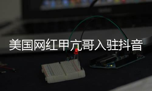 美國(guó)網(wǎng)紅甲亢哥入駐抖音，掀起新一輪社交熱潮