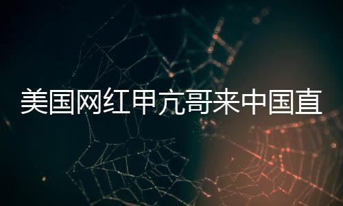 美國網(wǎng)紅甲亢哥來中國直播 和歌手王嘉爾開啟聯(lián)動