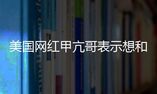 美國(guó)網(wǎng)紅甲亢哥表示想和成龍一起直播 還想見(jiàn)見(jiàn)姚明