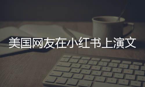 美國(guó)網(wǎng)友在小紅書上演文藝匯演，一場(chǎng)跨越文化的藝術(shù)盛宴