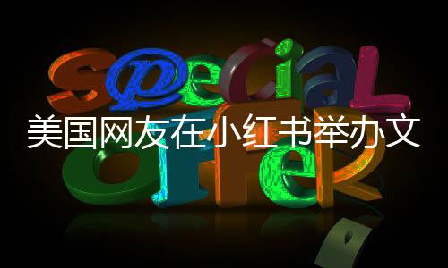 美國(guó)網(wǎng)友在小紅書(shū)舉辦文藝匯演，展現(xiàn)多元文化魅力