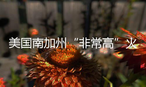 美國(guó)南加州“非常高”火災(zāi)危險(xiǎn)區(qū)擴(kuò)至約82萬英畝