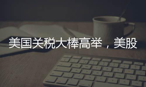 美國關(guān)稅大棒高舉，美股跌跌不休，全球經(jīng)濟面臨新挑戰(zhàn)