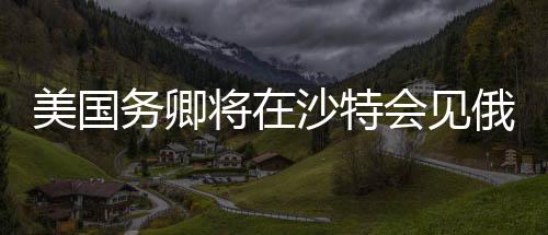 美國務(wù)卿將在沙特會(huì)見俄高級(jí)官員，全球外交新動(dòng)向分析