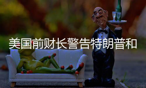 美國(guó)前財(cái)長(zhǎng)警告特朗普和馬斯克，合作需謹(jǐn)慎，避免潛在風(fēng)險(xiǎn)