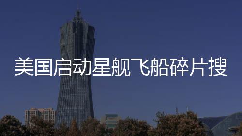 美國啟動星艦飛船碎片搜尋行動，太空探索的新篇章