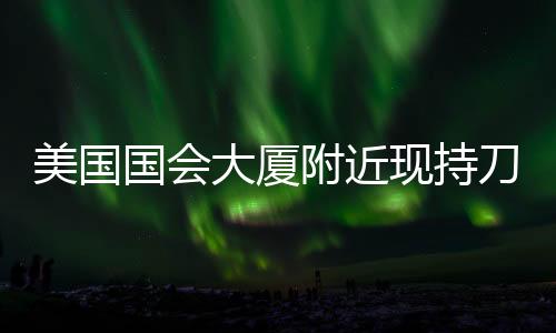 美國國會大廈附近現(xiàn)持刀攜燃燒瓶者 嫌疑人已被捕