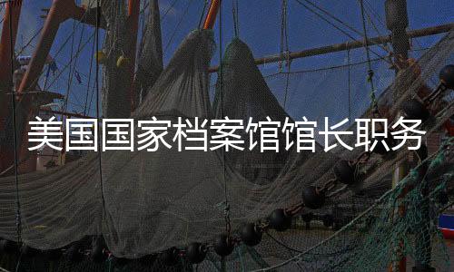 美國國家檔案館館長職務(wù)被解除，引發(fā)關(guān)注與討論