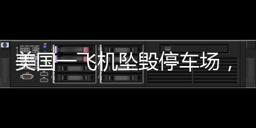 美國(guó)一飛機(jī)墜毀停車場(chǎng)，多車起火——事故詳探