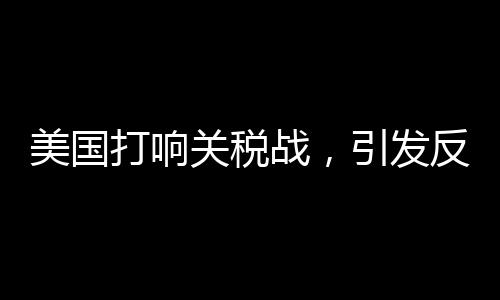美國打響關(guān)稅戰(zhàn)，引發(fā)反噬效應(yīng)觀察