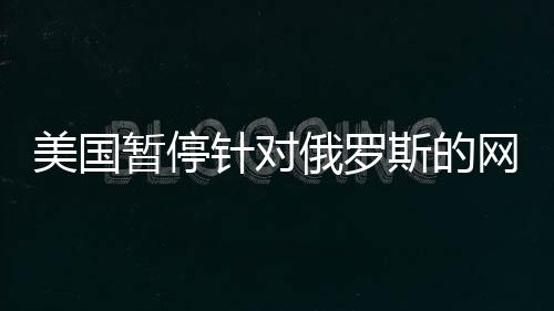 美國暫停針對俄羅斯的網(wǎng)絡攻擊，國際網(wǎng)絡安全格局的新變化