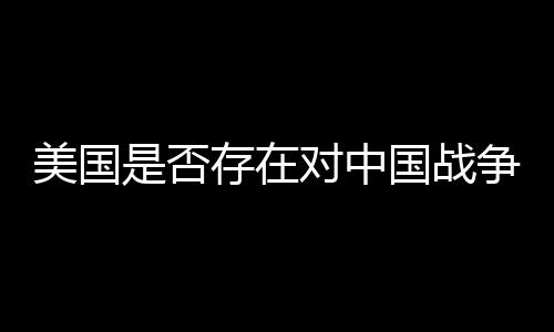 美國(guó)是否存在對(duì)中國(guó)戰(zhàn)爭(zhēng)計(jì)劃的泄密爭(zhēng)議探究