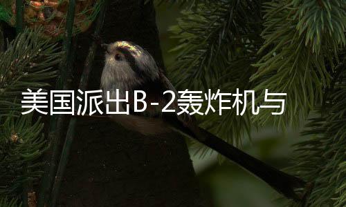 美國派出B-2轟炸機與雙航母戰(zhàn)斗群，中東局勢再起風(fēng)云？開戰(zhàn)與否仍是未知數(shù)