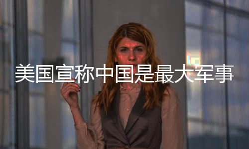 美國宣稱中國是最大軍事威脅，中方駁斥——透視大國博弈的真相