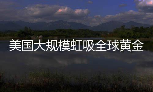 美國大規(guī)模虹吸全球黃金，全球黃金儲備格局重塑