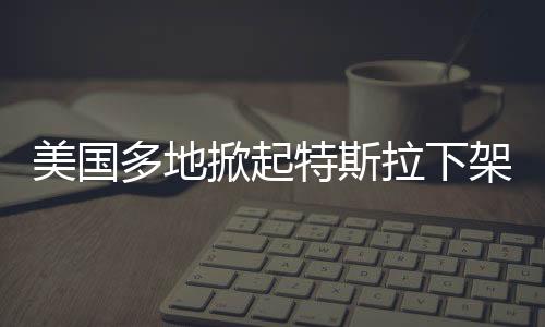 美國(guó)多地掀起特斯拉下架抗議熱潮