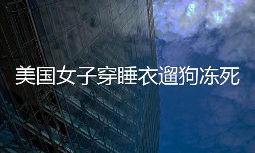 美國女子穿睡衣遛狗凍死自家后院，悲劇警示冬季保暖重要性