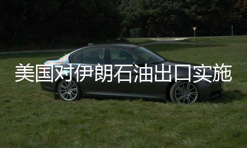 美國對(duì)伊朗石油出口實(shí)施嚴(yán)厲制裁，目標(biāo)減少九成以上出口量
