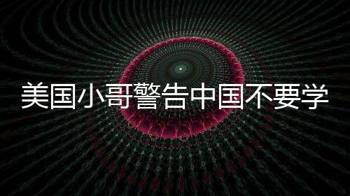 美國小哥警告中國不要學美國糟粕，借鑒需謹慎，學習需全面